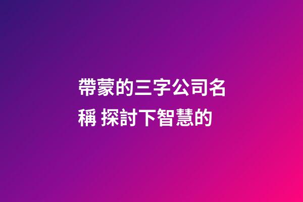 帶蒙的三字公司名稱 探討下智慧的-第1張-公司起名-玄機派